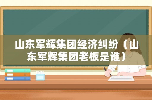 山東軍輝集團(tuán)經(jīng)濟(jì)糾紛（山東軍輝集團(tuán)老板是誰）
