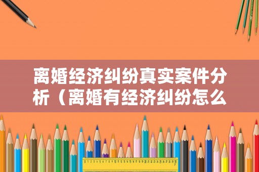 離婚經濟糾紛真實案件分析（離婚有經濟糾紛怎么打官司）