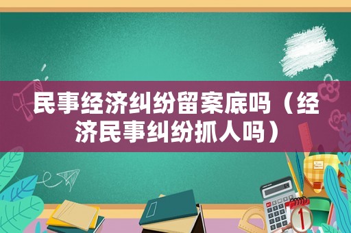 民事經濟糾紛留案底嗎（經濟民事糾紛抓人嗎）