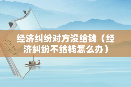 經濟糾紛對方沒給錢（經濟糾紛不給錢怎么辦）