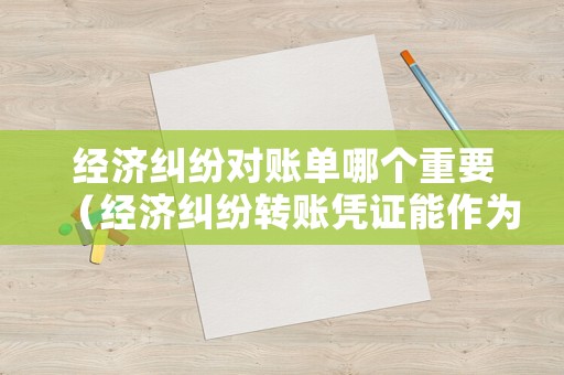 經濟糾紛對賬單哪個重要（經濟糾紛轉賬憑證能作為依據嗎?）