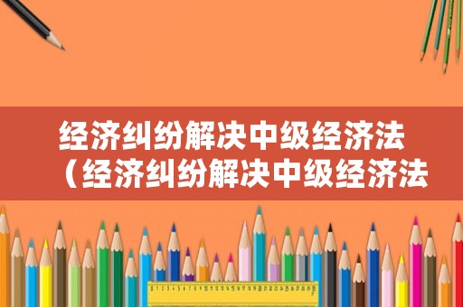 經(jīng)濟(jì)糾紛解決中級(jí)經(jīng)濟(jì)法（經(jīng)濟(jì)糾紛解決中級(jí)經(jīng)濟(jì)法案例分析）