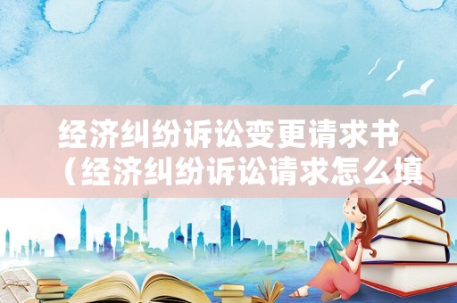 經濟糾紛訴訟變更請求書（經濟糾紛訴訟請求怎么填寫）