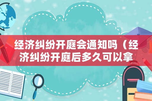 經(jīng)濟糾紛開庭會通知嗎（經(jīng)濟糾紛開庭后多久可以拿到判決）