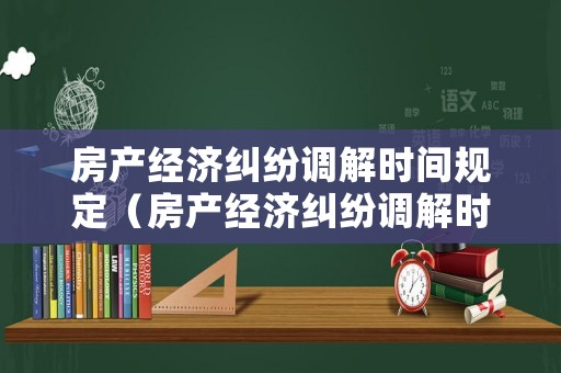 房產經濟糾紛調解時間規定（房產經濟糾紛調解時間規定多久）