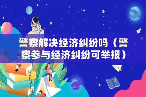 警察解決經(jīng)濟糾紛嗎（警察參與經(jīng)濟糾紛可舉報）