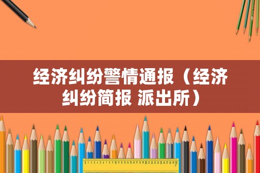 經(jīng)濟(jì)糾紛警情通報(bào)（經(jīng)濟(jì)糾紛簡報(bào) 派出所）