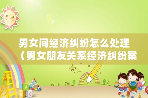男女間經濟糾紛怎么處理（男女朋友關系經濟糾紛案例）