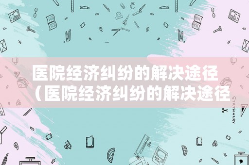 醫院經濟糾紛的解決途徑（醫院經濟糾紛的解決途徑包括）