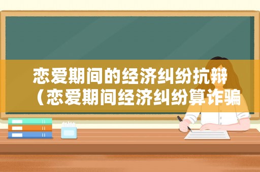 戀愛(ài)期間的經(jīng)濟(jì)糾紛抗辯（戀愛(ài)期間經(jīng)濟(jì)糾紛算詐騙嗎）