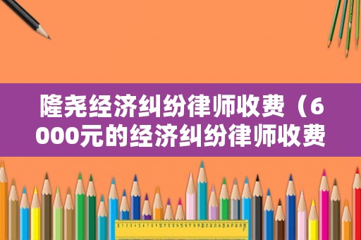 隆堯經濟糾紛律師收費（6000元的經濟糾紛律師收費）
