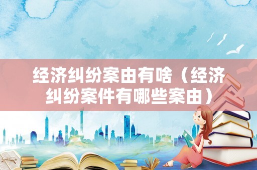 經濟糾紛案由有啥（經濟糾紛案件有哪些案由）
