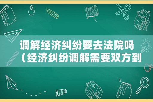 調(diào)解經(jīng)濟(jì)糾紛要去法院嗎（經(jīng)濟(jì)糾紛調(diào)解需要雙方到場嗎）