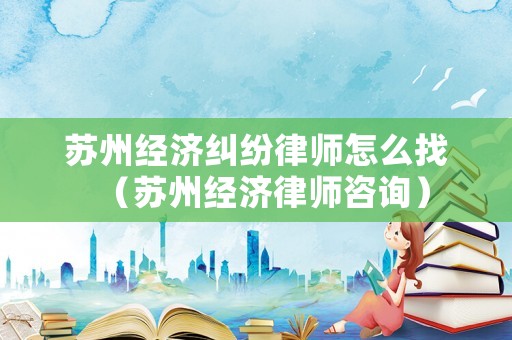 蘇州經(jīng)濟(jì)糾紛律師怎么找（蘇州經(jīng)濟(jì)律師咨詢）