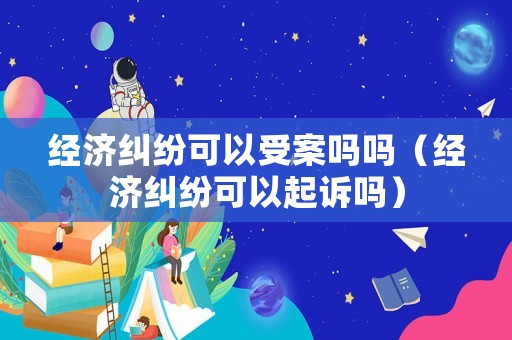 經(jīng)濟(jì)糾紛可以受案嗎嗎（經(jīng)濟(jì)糾紛可以起訴嗎）