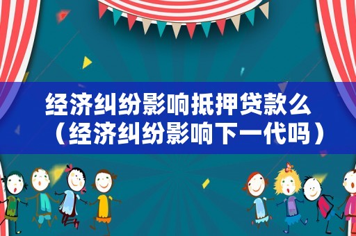 經濟糾紛影響抵押貸款么（經濟糾紛影響下一代嗎）
