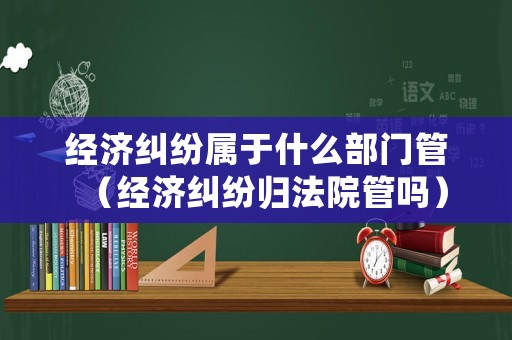 經濟糾紛屬于什么部門管（經濟糾紛歸法院管嗎）