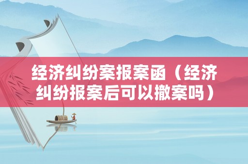 經(jīng)濟糾紛案報案函（經(jīng)濟糾紛報案后可以撤案嗎）