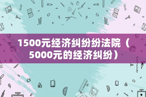 1500元經濟糾紛紛法院（5000元的經濟糾紛）