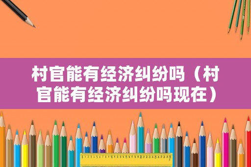 村官能有經濟糾紛嗎（村官能有經濟糾紛嗎現在）