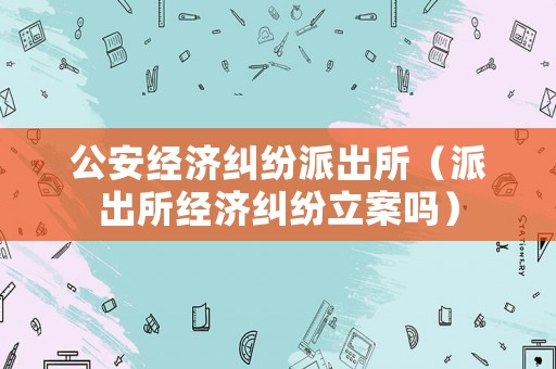 公安經濟糾紛派出所（派出所經濟糾紛立案嗎）