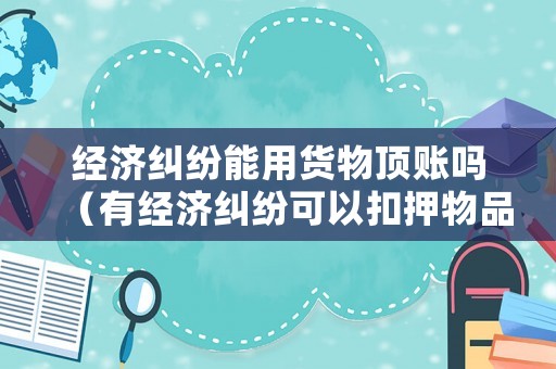 經濟糾紛能用貨物頂賬嗎（有經濟糾紛可以扣押物品嗎）