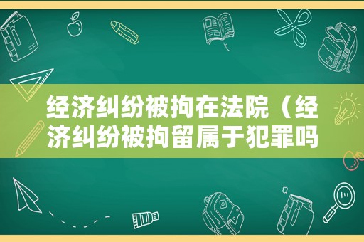 經(jīng)濟糾紛被拘在法院（經(jīng)濟糾紛被拘留屬于犯罪嗎）