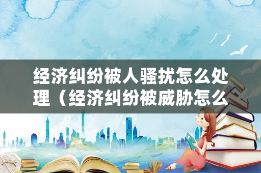 經(jīng)濟(jì)糾紛被人騷擾怎么處理（經(jīng)濟(jì)糾紛被威脅怎么辦）
