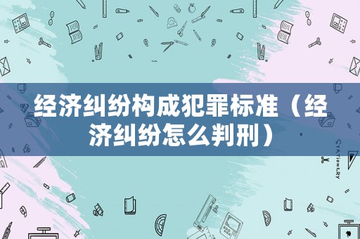 經濟糾紛構成犯罪標準（經濟糾紛怎么判刑）