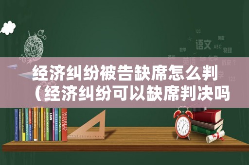經(jīng)濟(jì)糾紛被告缺席怎么判（經(jīng)濟(jì)糾紛可以缺席判決嗎）