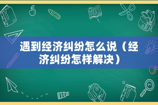 遇到經(jīng)濟(jì)糾紛怎么說(shuō)（經(jīng)濟(jì)糾紛怎樣解決）