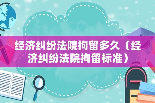 經濟糾紛法院拘留多久（經濟糾紛法院拘留標準）