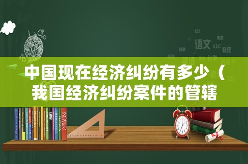 中國現在經濟糾紛有多少（我國經濟糾紛案件的管轄包括）