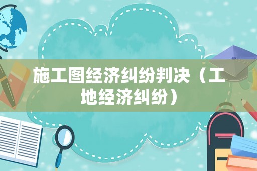 施工圖經(jīng)濟(jì)糾紛判決（工地經(jīng)濟(jì)糾紛）