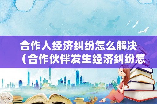 合作人經濟糾紛怎么解決（合作伙伴發生經濟糾紛怎么處理）