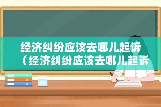 經濟糾紛應該去哪兒起訴（經濟糾紛應該去哪兒起訴法院）