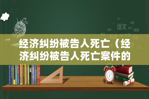 經濟糾紛被告人死亡（經濟糾紛被告人死亡案件的處理）