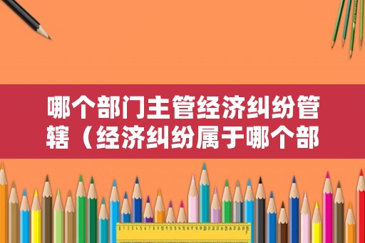 哪個部門主管經濟糾紛管轄（經濟糾紛屬于哪個部門管轄）