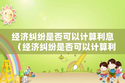 經濟糾紛是否可以計算利息（經濟糾紛是否可以計算利息收入）