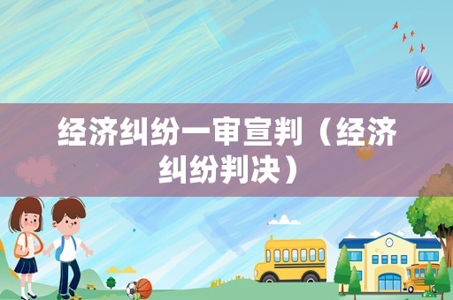 經(jīng)濟(jì)糾紛一審宣判（經(jīng)濟(jì)糾紛判決）