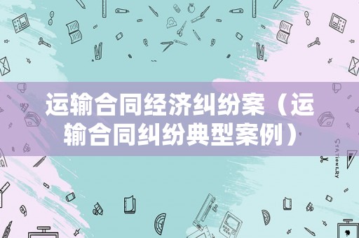 運(yùn)輸合同經(jīng)濟(jì)糾紛案（運(yùn)輸合同糾紛典型案例）