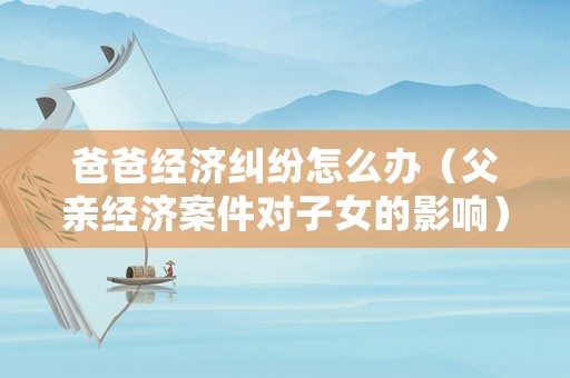 爸爸經(jīng)濟糾紛怎么辦（父親經(jīng)濟案件對子女的影響）