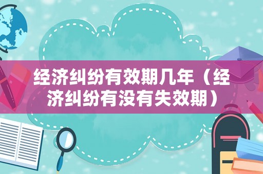 經(jīng)濟(jì)糾紛有效期幾年（經(jīng)濟(jì)糾紛有沒有失效期）
