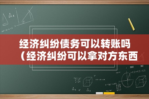 經濟糾紛債務可以轉賬嗎（經濟糾紛可以拿對方東西抵嗎?）