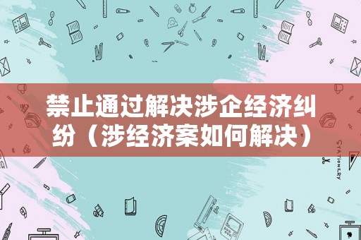 禁止通過解決涉企經濟糾紛（涉經濟案如何解決）