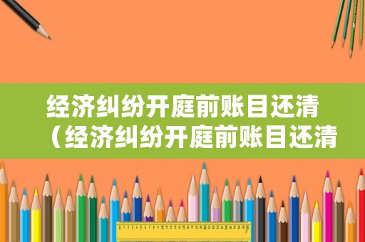 經濟糾紛開庭前賬目還清（經濟糾紛開庭前賬目還清后怎么辦）