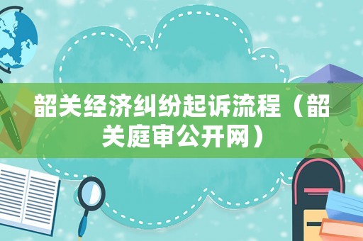 韶關經濟糾紛起訴流程（韶關庭審公開網）