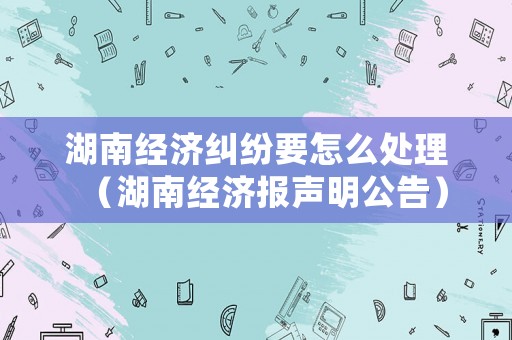 湖南經(jīng)濟(jì)糾紛要怎么處理（湖南經(jīng)濟(jì)報(bào)聲明公告）