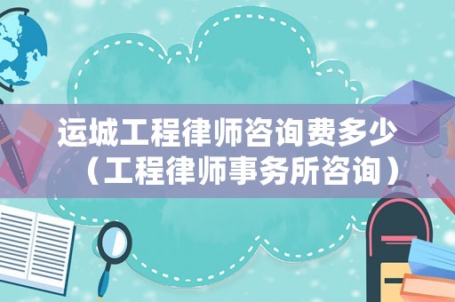 運城工程律師咨詢費多少（工程律師事務所咨詢）