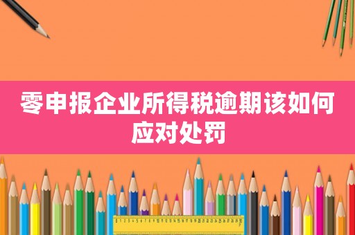 零申報企業所得稅逾期該如何應對處罰
